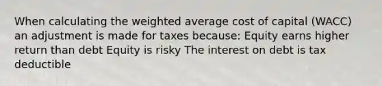 When calculating the weighted average cost of capital (WACC) an adjustment is made for taxes because: Equity earns higher return than debt Equity is risky The interest on debt is tax deductible