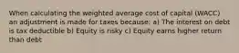 When calculating the weighted average cost of capital (WACC) an adjustment is made for taxes because: a) The interest on debt is tax deductible b) Equity is risky c) Equity earns higher return than debt