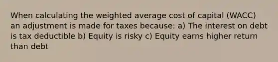 When calculating the weighted average cost of capital (WACC) an adjustment is made for taxes because: a) The interest on debt is tax deductible b) Equity is risky c) Equity earns higher return than debt