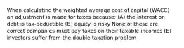 When calculating the weighted average cost of capital (WACC) an adjustment is made for taxes because: (A) the interest on debt is tax-deductible (B) equity is risky None of these are correct companies must pay taxes on their taxable incomes (E) investors suffer from the double taxation problem