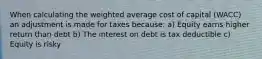 When calculating the weighted average cost of capital (WACC) an adjustment is made for taxes because: a) Equity earns higher return than debt b) The interest on debt is tax deductible c) Equity is risky