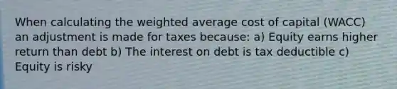 When calculating the weighted average cost of capital (WACC) an adjustment is made for taxes because: a) Equity earns higher return than debt b) The interest on debt is tax deductible c) Equity is risky