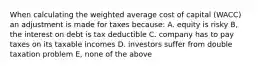 When calculating the weighted average cost of capital (WACC) an adjustment is made for taxes because: A. equity is risky B, the interest on debt is tax deductible C. company has to pay taxes on its taxable incomes D. investors suffer from double taxation problem E, none of the above