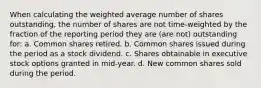 When calculating the weighted average number of shares outstanding, the number of shares are not time-weighted by the fraction of the reporting period they are (are not) outstanding for: a. Common shares retired. b. Common shares issued during the period as a stock dividend. c. Shares obtainable in executive stock options granted in mid-year. d. New common shares sold during the period.