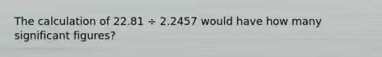 The calculation of 22.81 ÷ 2.2457 would have how many <a href='https://www.questionai.com/knowledge/kFFoNy5xk3-significant-figures' class='anchor-knowledge'>significant figures</a>?