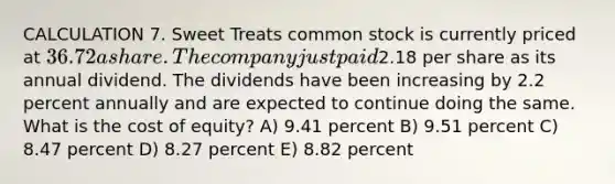 CALCULATION 7. Sweet Treats common stock is currently priced at 36.72 a share. The company just paid2.18 per share as its annual dividend. The dividends have been increasing by 2.2 percent annually and are expected to continue doing the same. What is the cost of equity? A) 9.41 percent B) 9.51 percent C) 8.47 percent D) 8.27 percent E) 8.82 percent