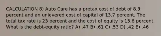 CALCULATION 8) Auto Care has a pretax cost of debt of 8.3 percent and an unlevered cost of capital of 13.7 percent. The total tax rate is 23 percent and the cost of equity is 15.6 percent. What is the debt-equity ratio? A) .47 B) .61 C) .53 D) .42 E) .46