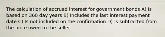 The calculation of accrued interest for government bonds A) Is based on 360 day years B) Includes the last interest payment date C) Is not included on the confirmation D) Is subtracted from the price owed to the seller