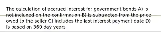 The calculation of accrued interest for government bonds A) Is not included on the confirmation B) Is subtracted from the price owed to the seller C) Includes the last interest payment date D) Is based on 360 day years