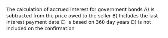 The calculation of accrued interest for government bonds A) Is subtracted from the price owed to the seller B) Includes the last interest payment date C) Is based on 360 day years D) Is not included on the confirmation