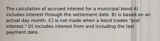 The calculation of accrued interest for a municipal bond A) includes interest through the settlement date. B) is based on an actual day month. C) is not made when a bond trades "and interest." D) includes interest from and including the last payment date.