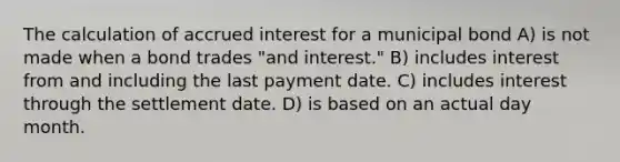 The calculation of accrued interest for a municipal bond A) is not made when a bond trades "and interest." B) includes interest from and including the last payment date. C) includes interest through the settlement date. D) is based on an actual day month.