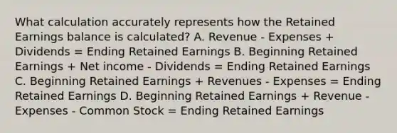 What calculation accurately represents how the Retained Earnings balance is calculated? A. Revenue - Expenses + Dividends = Ending Retained Earnings B. Beginning Retained Earnings + Net income - Dividends = Ending Retained Earnings C. Beginning Retained Earnings + Revenues - Expenses = Ending Retained Earnings D. Beginning Retained Earnings + Revenue - Expenses - Common Stock = Ending Retained Earnings