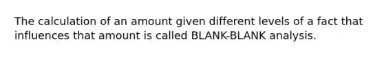 The calculation of an amount given different levels of a fact that influences that amount is called BLANK-BLANK analysis.