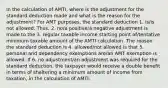 In the calculation of AMTI, where is the adjustment for the standard deduction made and what is the reason for the adjustment? For AMT purposes, the standard deduction 1. is/is not allowed. Thus, 2. no/a positive/a negative adjustment is made to the 3. regular taxable income starting point of/tentative minimum taxable amount of the AMTI calculation. The reason the standard deduction is 4. allowed/not allowed is that 5. personal and dependency exemptions are/an AMT exemption is allowed. If 6. no adjustment/an adjustment was required for the standard deduction, the taxpayer would receive a double benefit in terms of sheltering a minimum amount of income from taxation, in the calculation of AMTI.