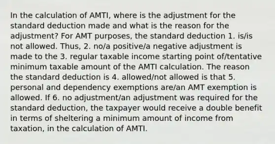 In the calculation of AMTI, where is the adjustment for the standard deduction made and what is the reason for the adjustment? For AMT purposes, the standard deduction 1. is/is not allowed. Thus, 2. no/a positive/a negative adjustment is made to the 3. regular taxable income starting point of/tentative minimum taxable amount of the AMTI calculation. The reason the standard deduction is 4. allowed/not allowed is that 5. personal and dependency exemptions are/an AMT exemption is allowed. If 6. no adjustment/an adjustment was required for the standard deduction, the taxpayer would receive a double benefit in terms of sheltering a minimum amount of income from taxation, in the calculation of AMTI.