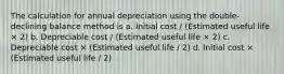 The calculation for annual depreciation using the double-declining balance method is a. Initial cost / (Estimated useful life × 2) b. Depreciable cost / (Estimated useful life × 2) c. Depreciable cost × (Estimated useful life / 2) d. Initial cost × (Estimated useful life / 2)