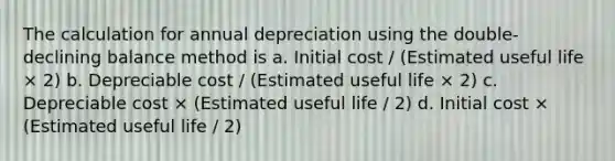 The calculation for annual depreciation using the double-declining balance method is a. Initial cost / (Estimated useful life × 2) b. Depreciable cost / (Estimated useful life × 2) c. Depreciable cost × (Estimated useful life / 2) d. Initial cost × (Estimated useful life / 2)