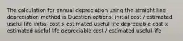 The calculation for annual depreciation using the straight line depreciation method is Question options: initial cost / estimated useful life initial cost x estimated useful life depreciable cost x estimated useful life depreciable cost / estimated useful life