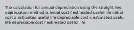 The calculation for annual depreciation using the straight line depreciation method is initial cost / estimated useful life initial cost x estimated useful life depreciable cost x estimated useful life depreciable cost / estimated useful life