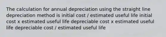 The calculation for annual depreciation using the straight line depreciation method is initial cost / estimated useful life initial cost x estimated useful life depreciable cost x estimated useful life depreciable cost / estimated useful life