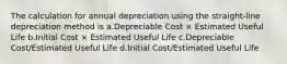 The calculation for annual depreciation using the straight-line depreciation method is a.Depreciable Cost × Estimated Useful Life b.Initial Cost × Estimated Useful Life c.Depreciable Cost/Estimated Useful Life d.Initial Cost/Estimated Useful Life