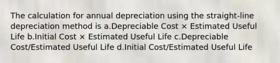 The calculation for annual depreciation using the straight-line depreciation method is a.Depreciable Cost × Estimated Useful Life b.Initial Cost × Estimated Useful Life c.Depreciable Cost/Estimated Useful Life d.Initial Cost/Estimated Useful Life