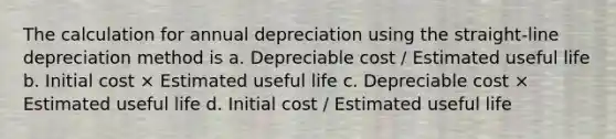 The calculation for annual depreciation using the straight-line depreciation method is a. Depreciable cost / Estimated useful life b. Initial cost × Estimated useful life c. Depreciable cost × Estimated useful life d. Initial cost / Estimated useful life