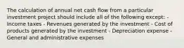 The calculation of annual net cash flow from a particular investment project should include all of the following except: - Income taxes - Revenues generated by the investment - Cost of products generated by the investment - Depreciation expense - General and administrative expenses