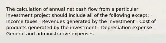 The calculation of annual net cash flow from a particular investment project should include all of the following except: - Income taxes - Revenues generated by the investment - Cost of products generated by the investment - Depreciation expense - General and administrative expenses