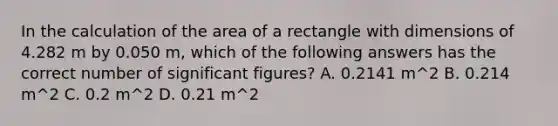 In the calculation of the area of a rectangle with dimensions of 4.282 m by 0.050 m, which of the following answers has the correct number of significant figures? A. 0.2141 m^2 B. 0.214 m^2 C. 0.2 m^2 D. 0.21 m^2