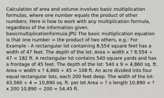 Calculation of area and volume involves basic multiplication formulas, where one number equals the product of other numbers. Here is how to work with any multiplication formula, regardless of the information given. basicmultiplicationformula.JPG The basic multiplication equation is that one number = the product of two others, e.g.: For Example - A rectangular lot containing 8,554 square feet has a width of 47 feet. The depth of the lot: Area = width x ? 8,554 ÷ 47 = 182 ft. A rectangular lot contains 540 square yards and has a frontage of 45 feet. The depth of the lot: 540 x 9 = 4,860 sq. ft. Area = width x ? 4,860 ÷ 45 = 108 ft. An acre divided into four equal rectangular lots, each 200 feet deep. The width of the lot: 43,560 ÷ 4 = 10,890 sq. ft. per lot Area = ? x length 10,890 = ? x 200 10,890 ÷ 200 = 54.45 ft.