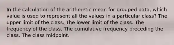 In the calculation of the arithmetic mean for grouped data, which value is used to represent all the values in a particular class? The upper limit of the class. The lower limit of the class. The frequency of the class. The cumulative frequency preceding the class. The class midpoint.