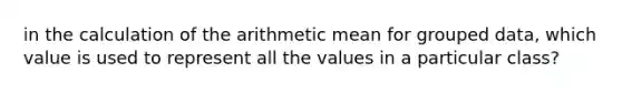 in the calculation of the arithmetic mean for grouped data, which value is used to represent all the values in a particular class?