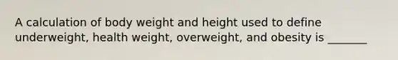 A calculation of body weight and height used to define underweight, health weight, overweight, and obesity is _______