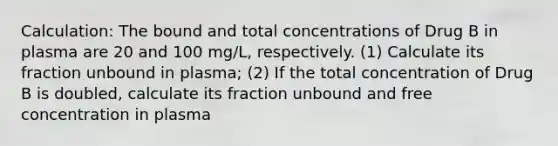 Calculation: The bound and total concentrations of Drug B in plasma are 20 and 100 mg/L, respectively. (1) Calculate its fraction unbound in plasma; (2) If the total concentration of Drug B is doubled, calculate its fraction unbound and free concentration in plasma