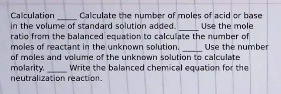 Calculation _____ Calculate the number of moles of acid or base in the volume of standard solution added. _____ Use the mole ratio from the balanced equation to calculate the number of moles of reactant in the unknown solution. _____ Use the number of moles and volume of the unknown solution to calculate molarity. _____ Write the balanced chemical equation for the neutralization reaction.