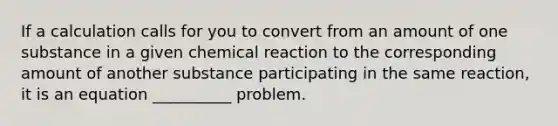 If a calculation calls for you to convert from an amount of one substance in a given chemical reaction to the corresponding amount of another substance participating in the same reaction, it is an equation __________ problem.