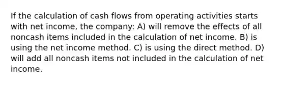 If the calculation of cash flows from operating activities starts with net income, the company: A) will remove the effects of all noncash items included in the calculation of net income. B) is using the net income method. C) is using the direct method. D) will add all noncash items not included in the calculation of net income.