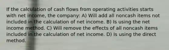 If the calculation of cash flows from operating activities starts with net income, the company: A) Will add all noncash items not included in the calculation of net income. B) Is using the net income method. C) Will remove the effects of all noncash items included in the calculation of net income. D) Is using the direct method.