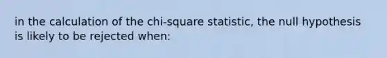 in the calculation of the chi-square statistic, the null hypothesis is likely to be rejected when: