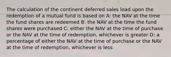 The calculation of the continent deferred sales load upon the redemption of a mutual fund is based on A: the NAV at the time the fund shares are redeemed B: the NAV at the time the fund shares were purchased C: either the NAV at the time of purchase or the NAV at the time of redemption, whichever is greater D: a percentage of either the NAV at the time of purchase or the NAV at the time of redemption, whichever is less