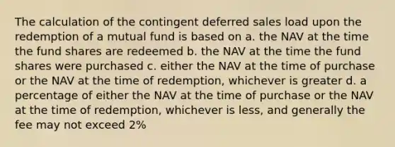 The calculation of the contingent deferred sales load upon the redemption of a mutual fund is based on a. the NAV at the time the fund shares are redeemed b. the NAV at the time the fund shares were purchased c. either the NAV at the time of purchase or the NAV at the time of redemption, whichever is greater d. a percentage of either the NAV at the time of purchase or the NAV at the time of redemption, whichever is less, and generally the fee may not exceed 2%