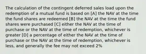 The calculation of the contingent deferred sales load upon the redemption of a mutual fund is based on [A] the NAV at the time the fund shares are redeemed [B] the NAV at the time the fund shares were purchased [C] either the NAV at the time of purchase or the NAV at the time of redemption, whichever is greater [D] a percentage of either the NAV at the time of purchase or the NAV at the time of redemption, whichever is less, and generally the fee may not exceed 2%