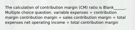 The calculation of contribution margin (CM) ratio is Blank______. Multiple choice question. variable expenses ÷ contribution margin contribution margin ÷ sales contribution margin ÷ total expenses net operating income ÷ total contribution margin