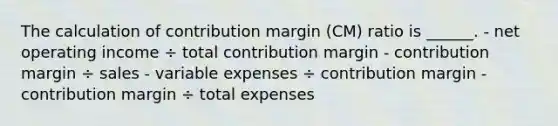 The calculation of contribution margin (CM) ratio is ______. - net operating income ÷ total contribution margin - contribution margin ÷ sales - variable expenses ÷ contribution margin - contribution margin ÷ total expenses