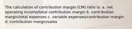 The calculation of contribution margin (CM) ratio is: a. net operating income/total contribution margin b. contribution margin/total expenses c. variable expenses/contribution margin d. contribution margin/sales