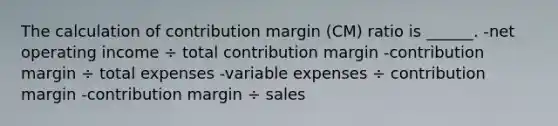 The calculation of contribution margin (CM) ratio is ______. -net operating income ÷ total contribution margin -contribution margin ÷ total expenses -variable expenses ÷ contribution margin -contribution margin ÷ sales