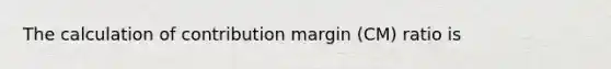 The calculation of contribution margin (CM) ratio is