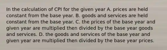 In the calculation of CPI for the given year A. prices are held constant from the base year. B. goods and services are held constant from the base year. C. the prices of the base year and given year are multiplied then divided by the base year goods and services. D. the goods and services of the base year and given year are multiplied then divided by the base year prices.